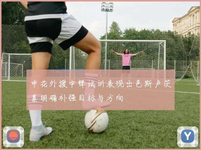 申花外援中锋试训表现出色斯卢茨基明确补强目标与方向