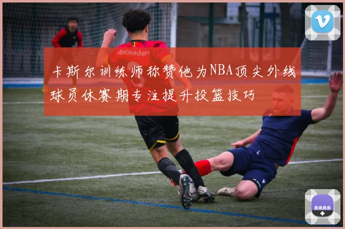 卡斯尔训练师称赞他为NBA顶尖外线球员休赛期专注提升投篮技巧