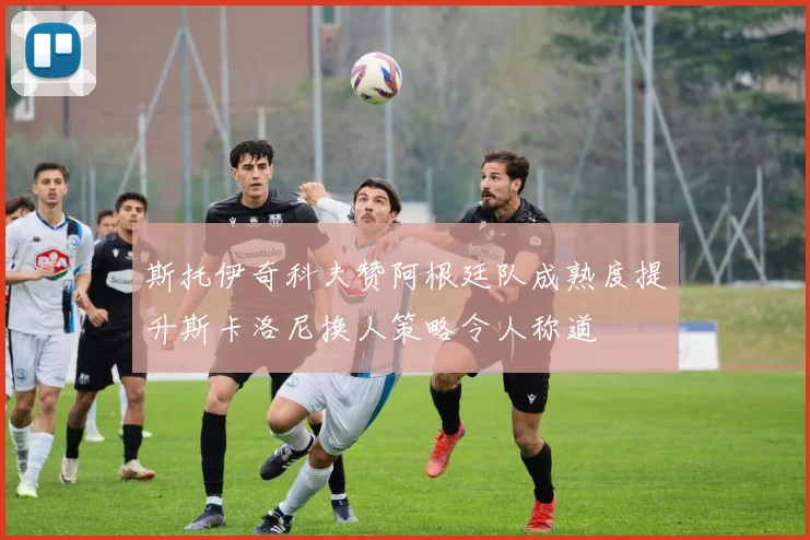 斯托伊奇科夫赞阿根廷队成熟度提升斯卡洛尼换人策略令人称道