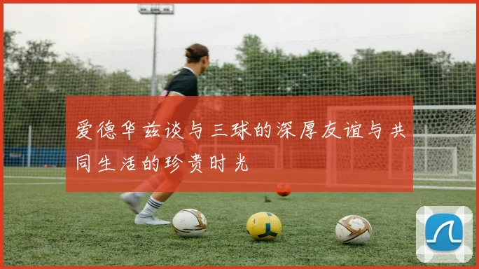 爱德华兹谈与三球的深厚友谊与共同生活的珍贵时光